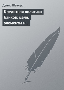 Денис Александрович Шевчук - Кредитная политика банков: цели, элементы и особенности формирования (на примере коммерческого банка)