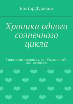 Виктор Владимирович Дудихин - Хроника одного солнечного цикла. Записки провинциала, или Сказание обо мне, любимом
