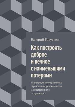 Валерий Васильевич Бакуткин - Как построить доброе и вечное с наименьшими потерями. Инструкция по управлению строителями усилием воли и незаметно для окружающих