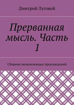 Дмитрий Луговой - Прерванная мысль. Часть 1. Сборник неоконченных произведений