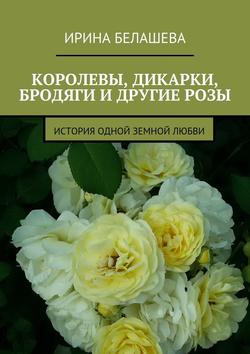 Ирина Петровна Белашева - Королевы, дикарки, бродяги и другие розы. История одной земной любви