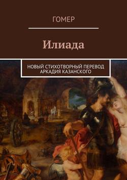 Гомер - Илиада. Новый стихотворный перевод Аркадия Казанского
