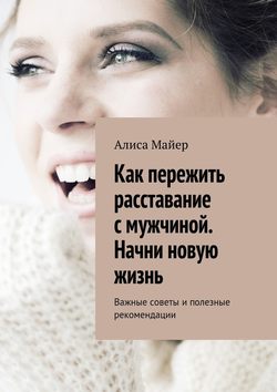 Алиса Майер - Как пережить расставание с мужчиной. Начни новую жизнь. Важные советы и полезные рекомендации