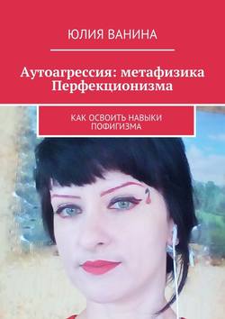 Юлия Ванина - Аутоагрессия: метафизика Перфекционизма. Как освоить навыки пофигизма