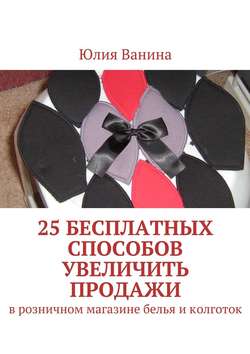 Юлия Ванина - 25 бесплатных способов увеличить продажи. В розничном магазине белья и колготок
