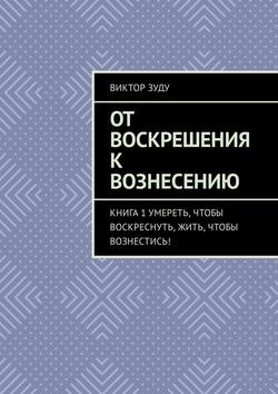 Скачать книгу От воскрешения к вознесению. Книга 1. Умереть, чтобы воскреснуть, жить, чтобы вознестись! автора Виктор Зуду