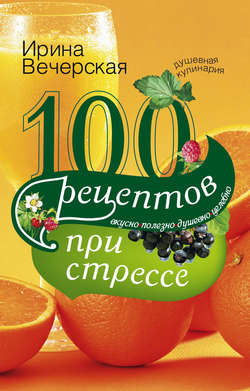 Ирина Вечерская - 100 рецептов при стрессе. Вкусно, полезно, душевно, целебно