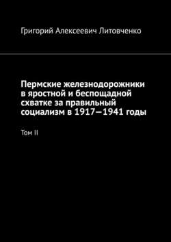 Григорий Алексеевич Литовченко - Пермские железнодорожники в яростной и беспощадной схватке за правильный социализм в 1917—1941 годы. Том II