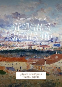 Геннадий Ульянов - Наша жизнь. Книга четвёртая. Часть первая