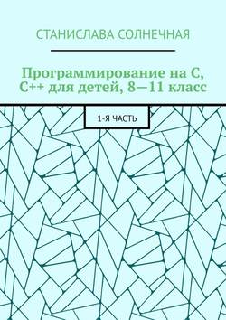 Станислава Солнечная - Программирование на С, С++ для детей, 8—11 класс. 1-я часть